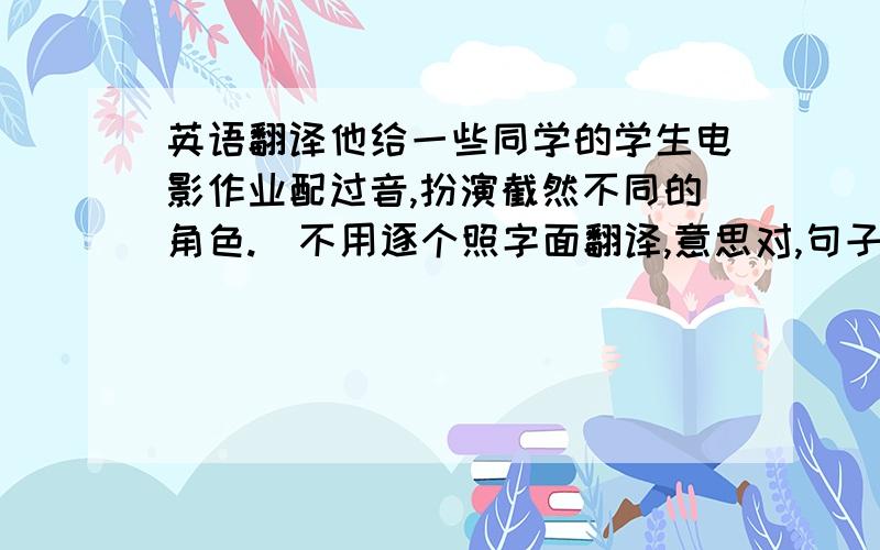 英语翻译他给一些同学的学生电影作业配过音,扮演截然不同的角色.（不用逐个照字面翻译,意思对,句子漂亮即可）