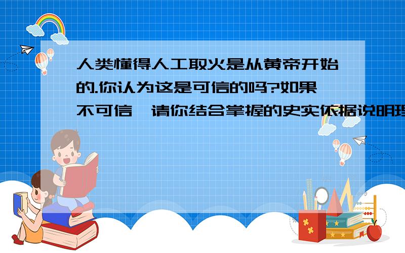 人类懂得人工取火是从黄帝开始的.你认为这是可信的吗?如果不可信,请你结合掌握的史实依据说明理由.快点现在就要,越快悬赏分就越多,今天就要.