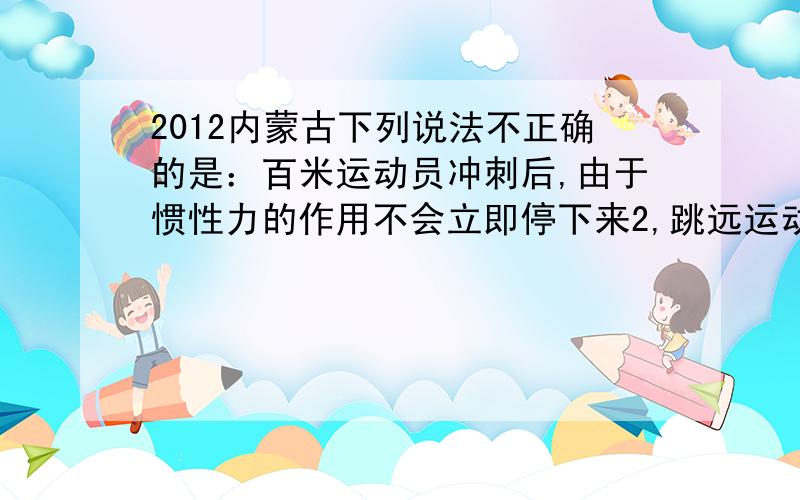 2012内蒙古下列说法不正确的是：百米运动员冲刺后,由于惯性力的作用不会立即停下来2,跳远运动员助跑起跳,是为了增加惯性3,踢出去的足球在地上越滚越慢,说明物体的运动需要力来维持4