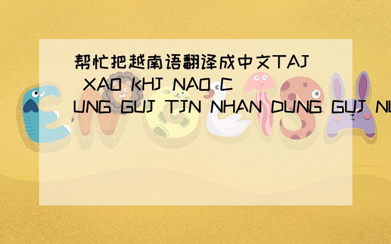 帮忙把越南语翻译成中文TAJ XAO KHJ NAO CUNG GUJ TJN NHAN DUNG GUJ NUA