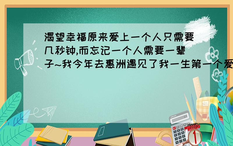 渴望幸福原来爱上一个人只需要几秒钟,而忘记一个人需要一辈子~我今年去惠洲遇见了我一生第一个爱上的女孩,我们彼此都有感情,可是却不能在一起!因为在她16岁的时候她爸妈已经给她定好