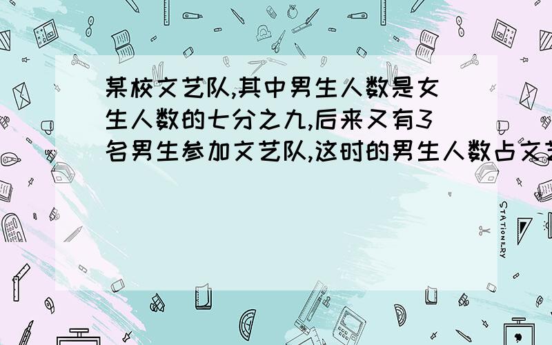 某校文艺队,其中男生人数是女生人数的七分之九,后来又有3名男生参加文艺队,这时的男生人数占文艺队总人数的八分之十七,求原来的文艺队有多少人｛过程