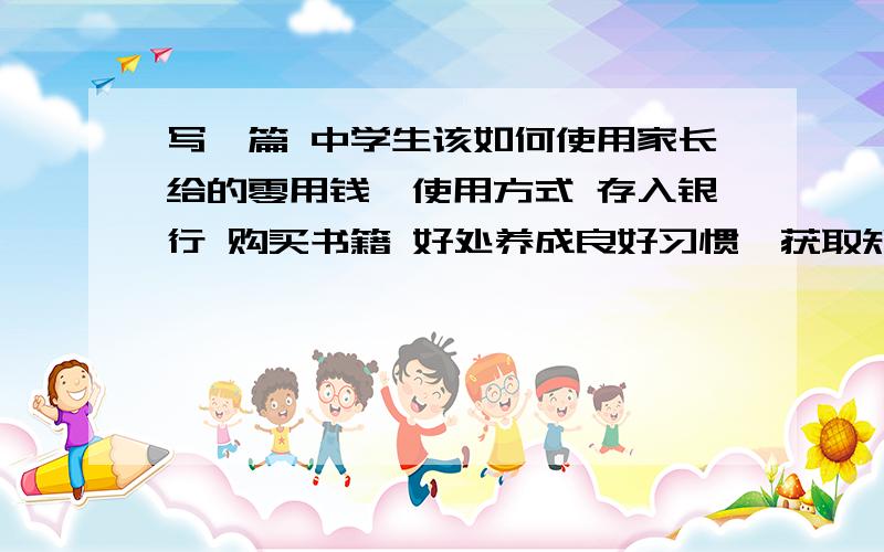 写一篇 中学生该如何使用家长给的零用钱,使用方式 存入银行 购买书籍 好处养成良好习惯,获取知识参考词：pocket money how should middle school students spend their pocket money?60词