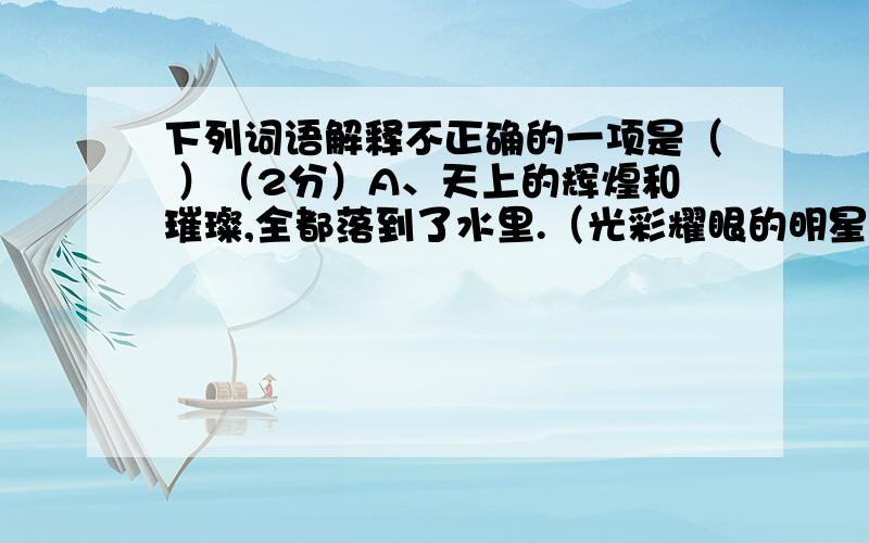 下列词语解释不正确的一项是（ ）（2分）A、天上的辉煌和璀璨,全都落到了水里.（光彩耀眼的明星）B、但与横空出世的帝国大厦和世贸中心的两座并肩大厦相比,这些建筑又统统显得微不足