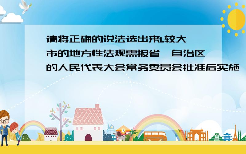 请将正确的说法选出来1.较大市的地方性法规需报省、自治区的人民代表大会常务委员会批准后实施,但是省级地方性法规不需要报人大常委会批准2.民族自治地方的自治条例和单行条例报全