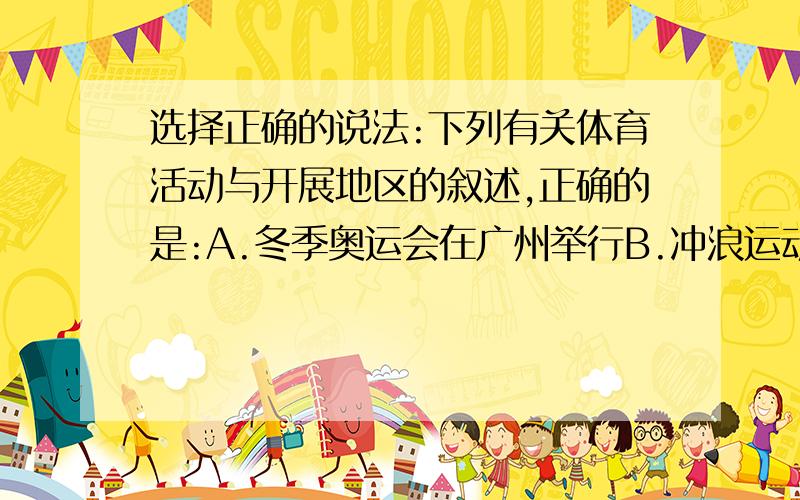 选择正确的说法:下列有关体育活动与开展地区的叙述,正确的是:A.冬季奥运会在广州举行B.冲浪运动在内陆地区进行C.登山运动可在平原地区开展D.滑雪运动在纬度较高,冬季有积雪的地区进行