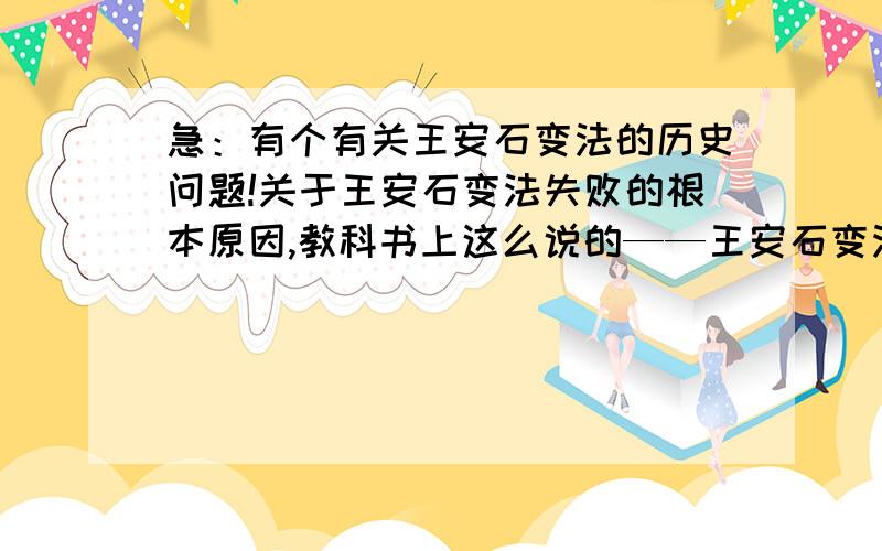 急：有个有关王安石变法的历史问题!关于王安石变法失败的根本原因,教科书上这么说的——王安石变法的深入必然会触及到当权者的利益,而其所处的时代背景决定了其变法不可能对其作出