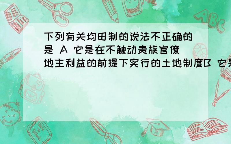 下列有关均田制的说法不正确的是 A 它是在不触动贵族官僚地主利益的前提下实行的土地制度B 它是对生产关系的调整  C它不是平均分配土地  D它大大减轻了农民的负担   求解谢谢