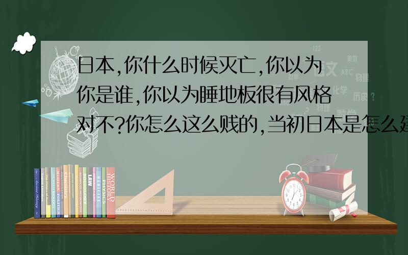 日本,你什么时候灭亡,你以为你是谁,你以为睡地板很有风格对不?你怎么这么贱的,当初日本是怎么建立的,各位同胞们,你们知道吗?我告诉你们,日本人是一些贪生怕死的狗因为怕被秦始王砍头,