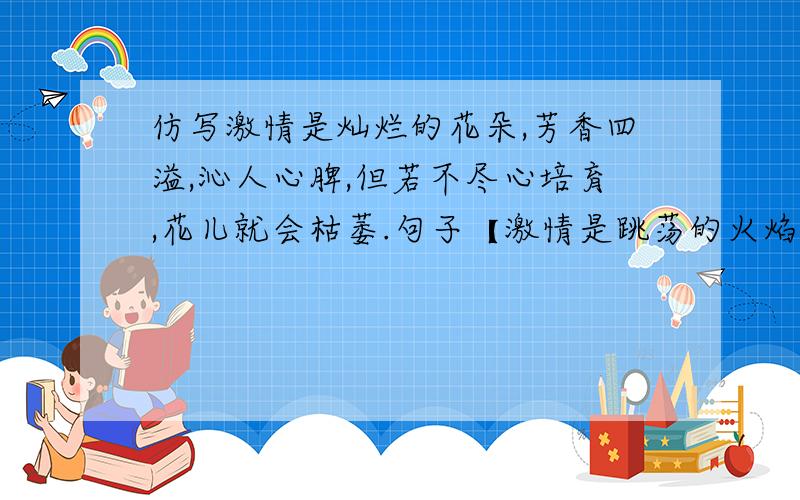 仿写激情是灿烂的花朵,芳香四溢,沁人心脾,但若不尽心培育,花儿就会枯萎.句子【激情是跳荡的火焰