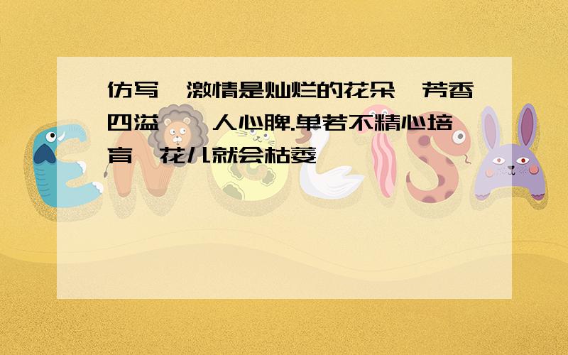 仿写,激情是灿烂的花朵,芳香四溢,沁人心脾.单若不精心培育,花儿就会枯萎