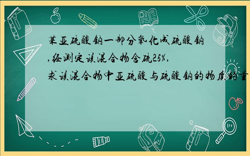 某亚硫酸钠一部分氧化成硫酸钠,经测定该混合物含硫25%,求该混合物中亚硫酸与硫酸钠的物质的量之比怎样做两种混合物已知一种其中一种元素质量分数,求另一种物质的质量分数的题啊,速求