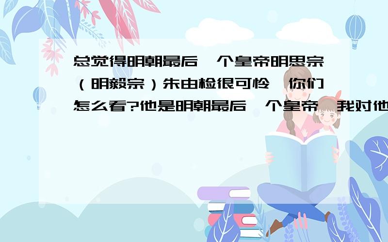 总觉得明朝最后一个皇帝明思宗（明毅宗）朱由检很可怜,你们怎么看?他是明朝最后一个皇帝,我对他的事了解并不多,也是通过百度百科略识而已,不过我觉得他应该是一位好君主,你们认为呢?