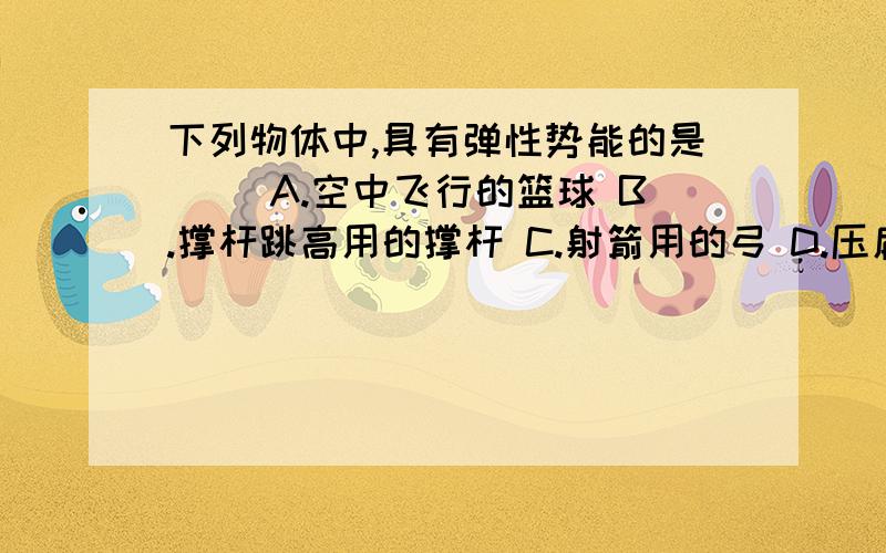 下列物体中,具有弹性势能的是（ ）A.空中飞行的篮球 B.撑杆跳高用的撑杆 C.射箭用的弓 D.压扁变形的气球