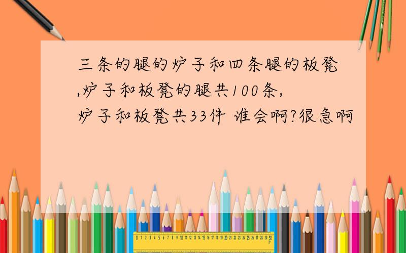 三条的腿的炉子和四条腿的板凳,炉子和板凳的腿共100条,炉子和板凳共33件 谁会啊?很急啊