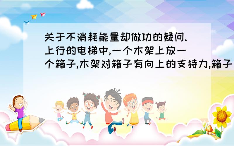 关于不消耗能量却做功的疑问.上行的电梯中,一个木架上放一个箱子,木架对箱子有向上的支持力,箱子向上发生位移,木架对箱子做功,但没消耗能量.哪里出错了啊?