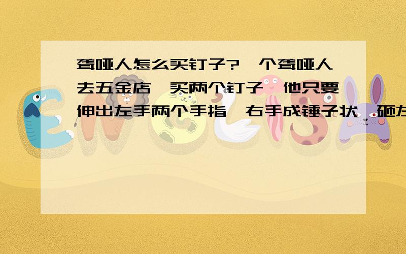 聋哑人怎么买钉子?一个聋哑人去五金店,买两个钉子,他只要伸出左手两个手指,右手成锤子状,砸左手,售货员给他拿出个锤子,他摇头,于是售货员便给他拿出两个钉子.问：若一个盲人去买一把