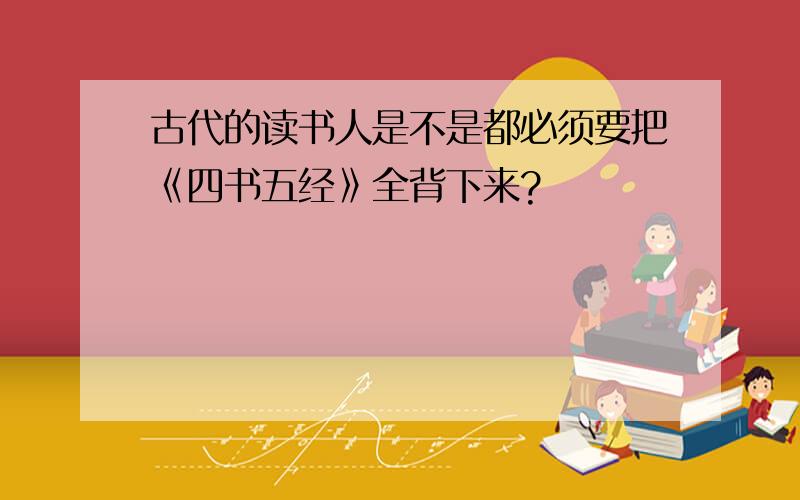 古代的读书人是不是都必须要把《四书五经》全背下来?