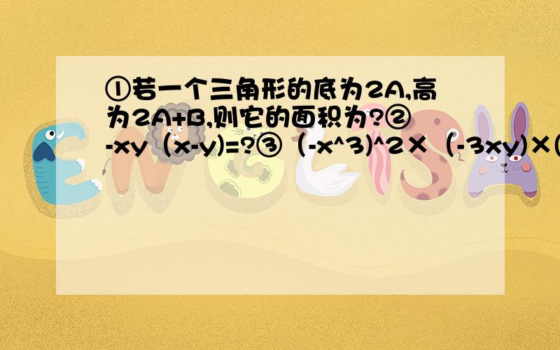 ①若一个三角形的底为2A,高为2A+B,则它的面积为?②-xy（x-y)=?③（-x^3)^2×（-3xy)×(2y^2)^3(要过程）（-x^3)^2表示（-x的3次方）的平方……