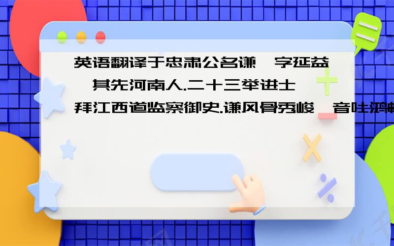 英语翻译于忠肃公名谦,字延益,其先河南人.二十三举进士,拜江西道监察御史.谦风骨秀峻,音吐鸿畅.每奏对宣庙前,上必为倾听.时顾端肃公佐长台事①,其御僚属甚严,而独才谦,以为己弗如也.久