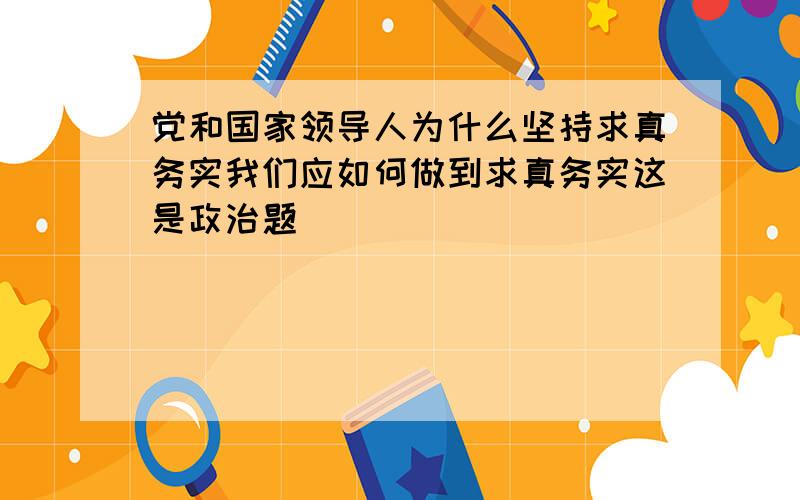 党和国家领导人为什么坚持求真务实我们应如何做到求真务实这是政治题