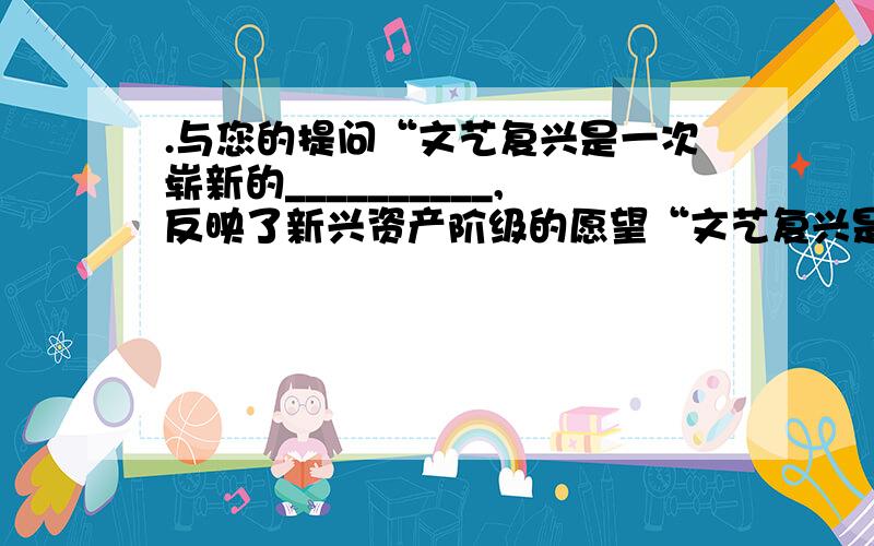 .与您的提问“文艺复兴是一次崭新的__________,反映了新兴资产阶级的愿望“文艺复兴是一次崭新的__________,反映了新兴资产阶级的愿望,使人们的思想逐渐从中世纪的宗教愚昧中解放出来.