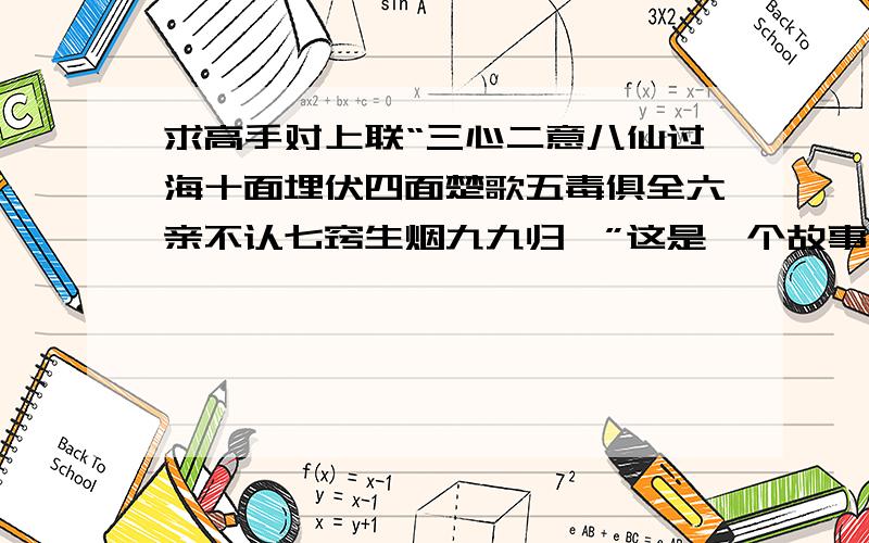 求高手对上联“三心二意八仙过海十面埋伏四面楚歌五毒俱全六亲不认七窍生烟九九归一”这是一个故事（很重要）,对仗尽量工整,数字排序尽量相同（不同也可以）不一定都要是成语,词语