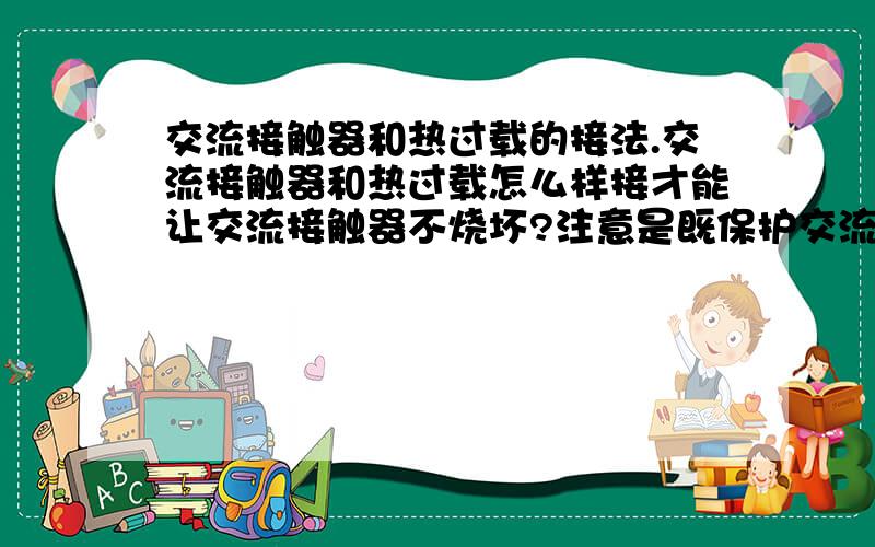 交流接触器和热过载的接法.交流接触器和热过载怎么样接才能让交流接触器不烧坏?注意是既保护交流接触器又保护水泵.我想问的就是热过载的上面三个接线端接在交流接触器的2.4.6 么.热过