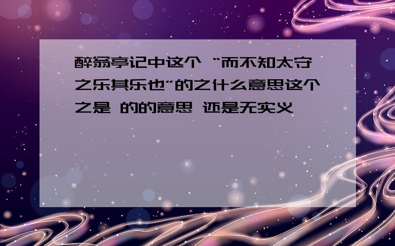 醉翁亭记中这个 “而不知太守之乐其乐也”的之什么意思这个之是 的的意思 还是无实义