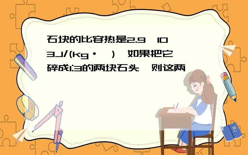 石块的比容热是2.9×10∧3J/(kg·℃),如果把它碎成1:3的两块石头,则这两