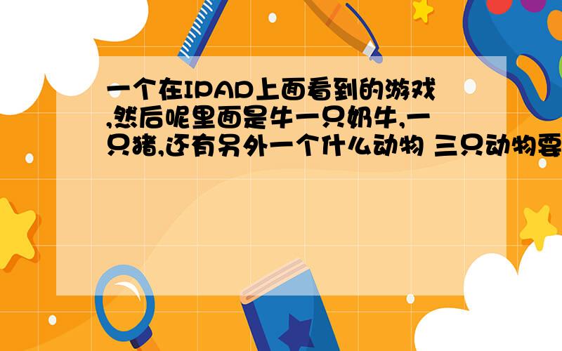 一个在IPAD上面看到的游戏,然后呢里面是牛一只奶牛,一只猪,还有另外一个什么动物 三只动物要互相配合然后过关,到达终点什么的你关一关的过,请问这个是什么游戏有没安卓版本的.