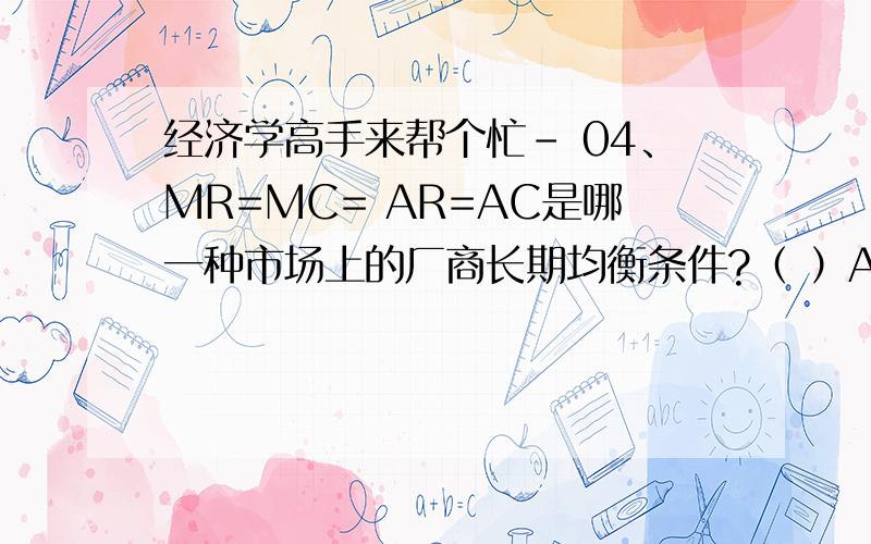 经济学高手来帮个忙- 04、MR=MC= AR=AC是哪一种市场上的厂商长期均衡条件?（ ）A、完全竞争市场 B、垄断竞争市场C、寡头垄断市场 D、完全垄断市场 5、下列指标中的哪一个是用来衡量一个国