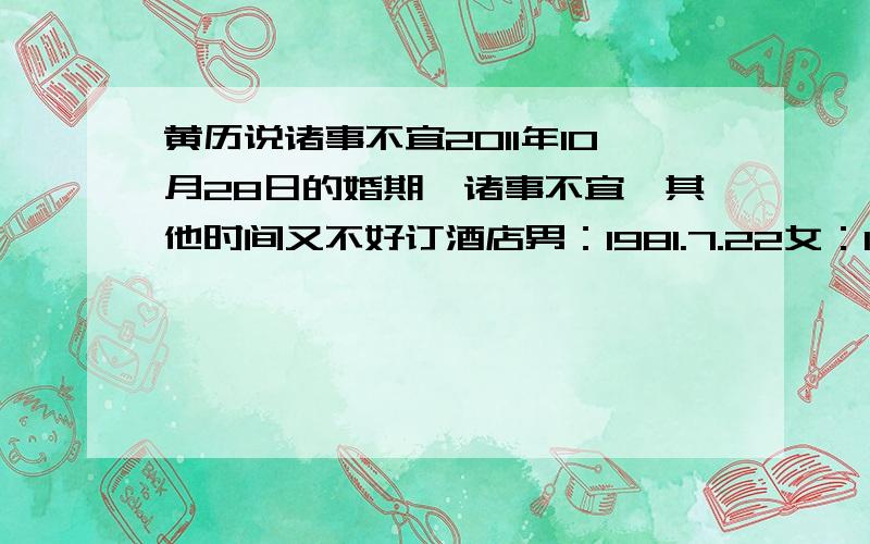 黄历说诸事不宜2011年10月28日的婚期,诸事不宜,其他时间又不好订酒店男：1981.7.22女：1984.1.4现在就想领结婚证的时候选个吉日,