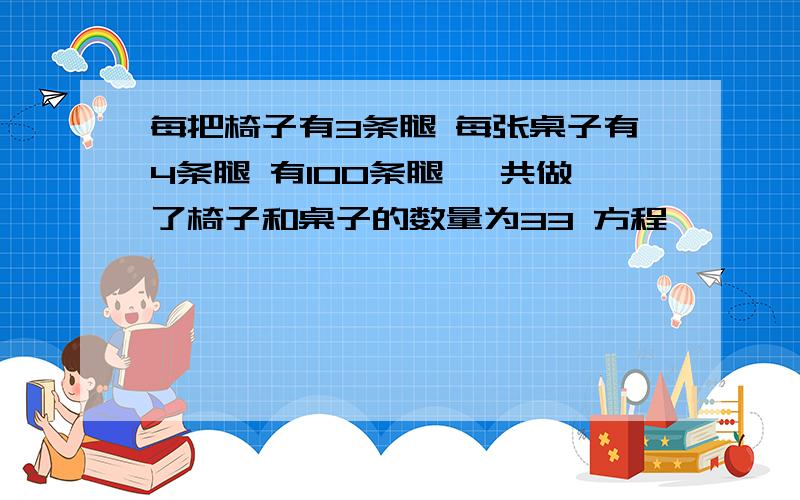 每把椅子有3条腿 每张桌子有4条腿 有100条腿 一共做了椅子和桌子的数量为33 方程