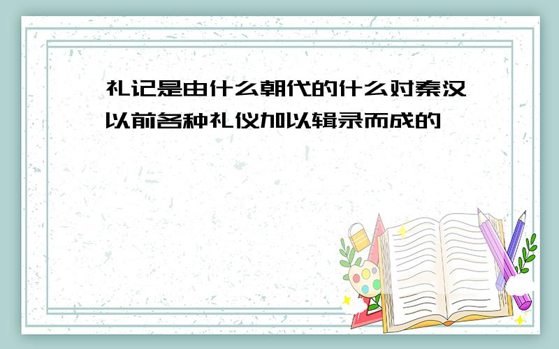 礼记是由什么朝代的什么对秦汉以前各种礼仪加以辑录而成的