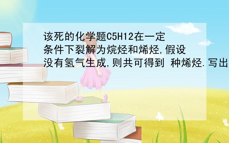 该死的化学题C5H12在一定条件下裂解为烷烃和烯烃,假设没有氢气生成,则共可得到 种烯烃.写出这些烯烃的化学式还有结构简式也写一下，