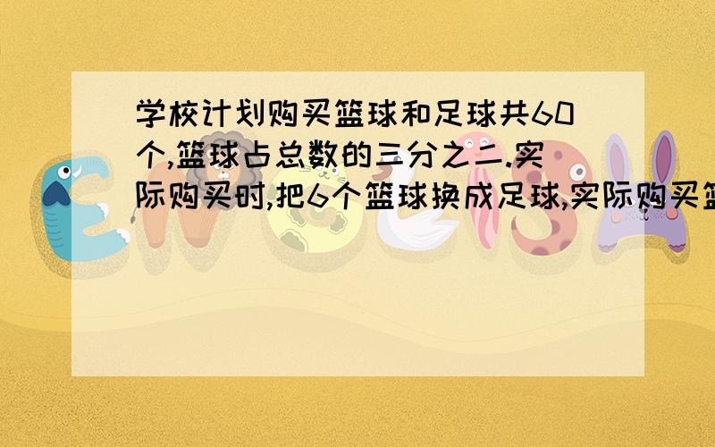 学校计划购买篮球和足球共60个,篮球占总数的三分之二.实际购买时,把6个篮球换成足球,实际购买篮球、足球各多少个?