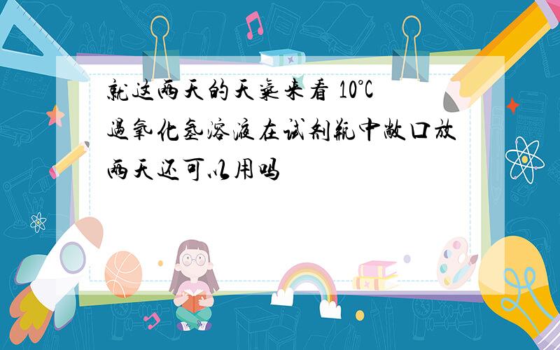 就这两天的天气来看 10°C过氧化氢溶液在试剂瓶中敞口放两天还可以用吗