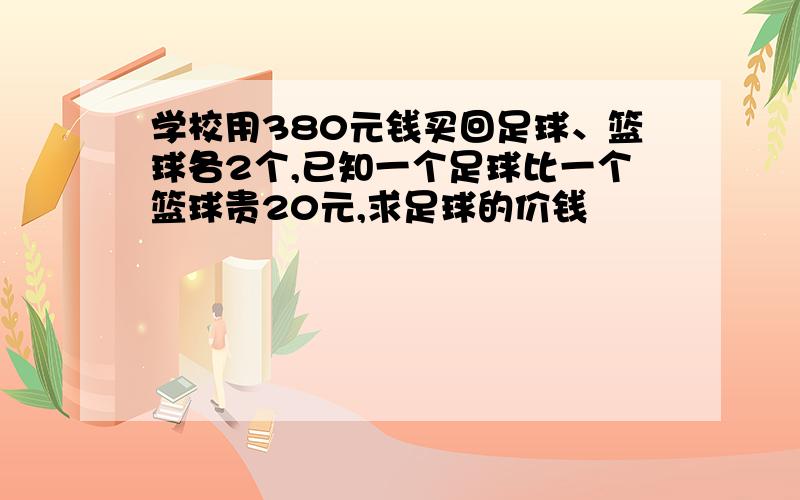 学校用380元钱买回足球、篮球各2个,已知一个足球比一个篮球贵20元,求足球的价钱