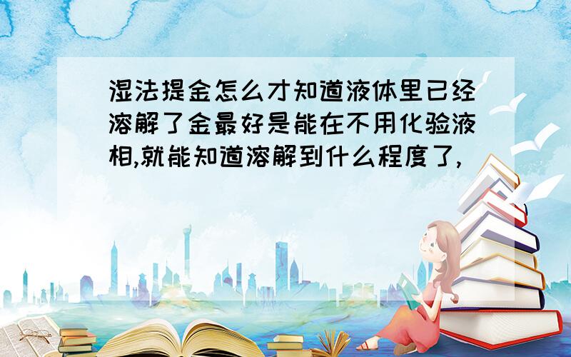 湿法提金怎么才知道液体里已经溶解了金最好是能在不用化验液相,就能知道溶解到什么程度了,