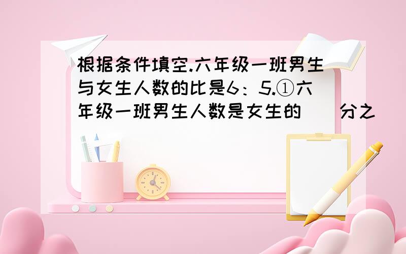 根据条件填空.六年级一班男生与女生人数的比是6：5.①六年级一班男生人数是女生的（）分之（）.②六年级一班女生人数是男生的（）分之（）.