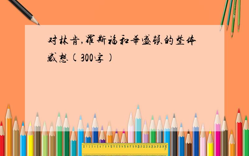 对林肯,罗斯福和华盛顿的整体感想(300字)