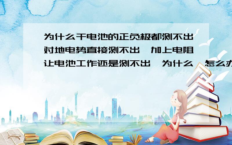 为什么干电池的正负极都测不出对地电势直接测不出,加上电阻让电池工作还是测不出,为什么,怎么办?二楼三楼的回答都很好，那么要测一个物体对地的电势或电位怎么办？比如刚才说的干电