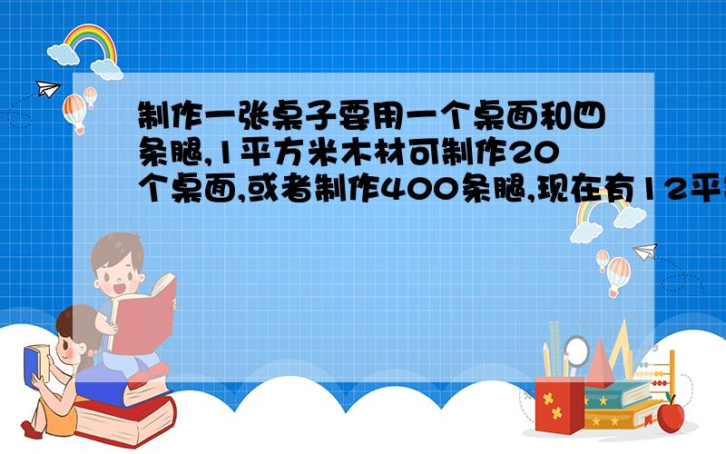 制作一张桌子要用一个桌面和四条腿,1平方米木材可制作20个桌面,或者制作400条腿,现在有12平制作一张桌子要用一个桌面和四条腿,1平方米木材可制作20个桌面,或者制作400条腿,现在有12平方米