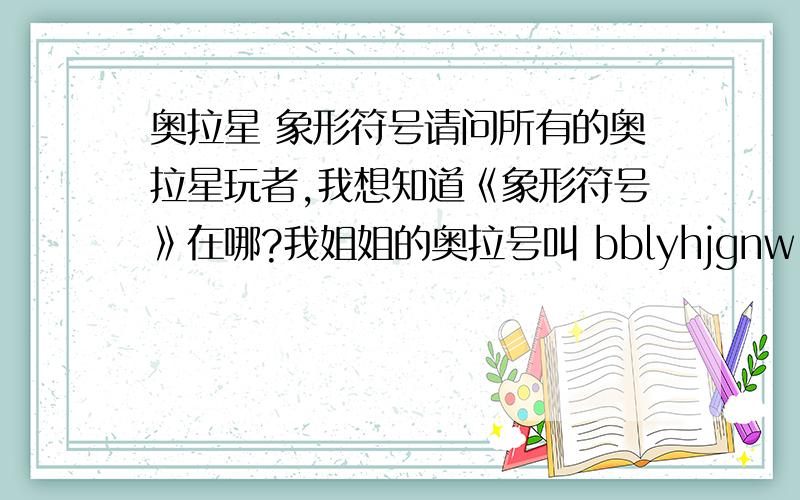 奥拉星 象形符号请问所有的奥拉星玩者,我想知道《象形符号》在哪?我姐姐的奥拉号叫 bblyhjgnw 请多多关注~