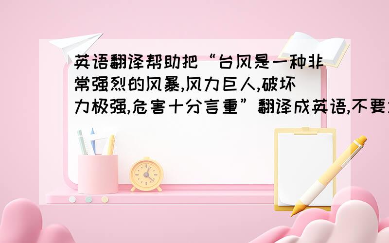 英语翻译帮助把“台风是一种非常强烈的风暴,风力巨人,破坏力极强,危害十分言重”翻译成英语,不要逐条翻译可适当发挥.五点之前啊