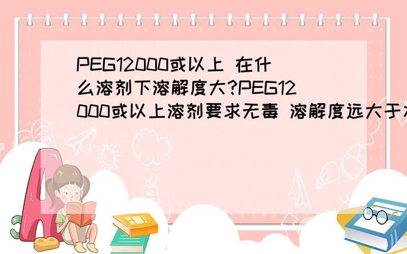 PEG12000或以上 在什么溶剂下溶解度大?PEG12000或以上溶剂要求无毒 溶解度远大于水 成本低 密度最好比水小不能采用蒸馏 半透膜的方法