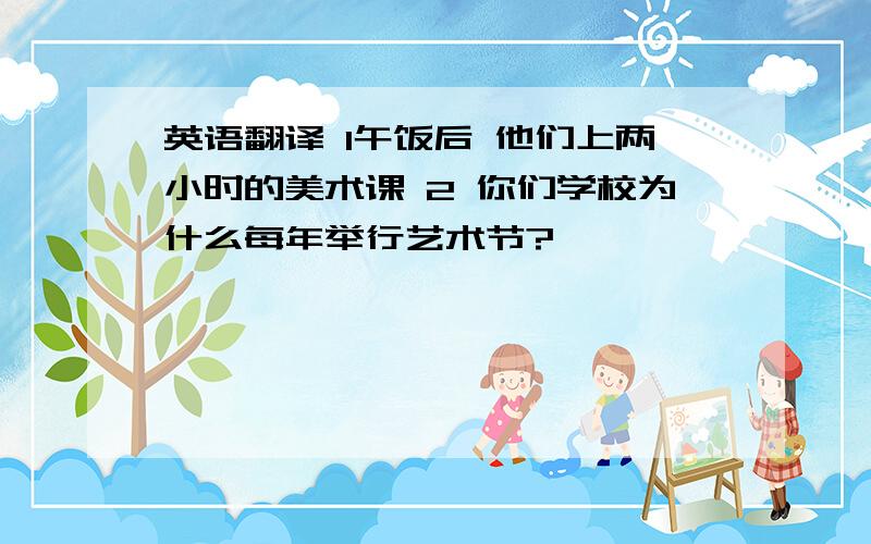 英语翻译 1午饭后 他们上两小时的美术课 2 你们学校为什么每年举行艺术节?