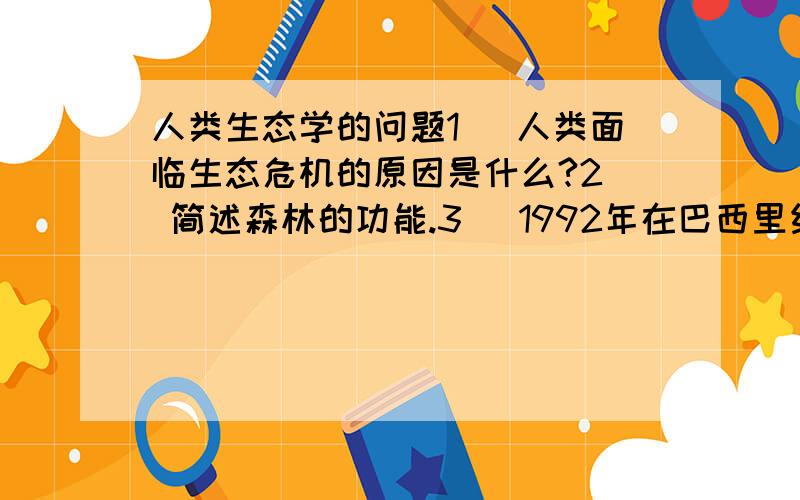 人类生态学的问题1． 人类面临生态危机的原因是什么?2． 简述森林的功能.3． 1992年在巴西里约热内卢召开的联合国环境与发展大会的主要成果是什么?4． 简述可持续发展与人类生态学的关