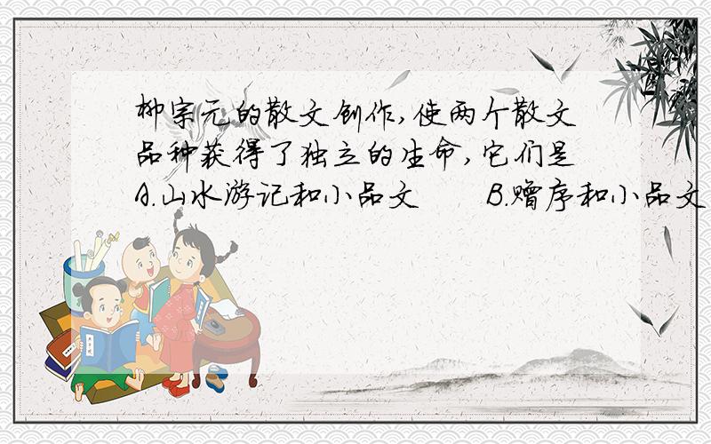 柳宗元的散文创作,使两个散文品种获得了独立的生命,它们是A.山水游记和小品文　　B.赠序和小品文 　　C.山C.山水游记和赠序　　D.寓言和山水游记